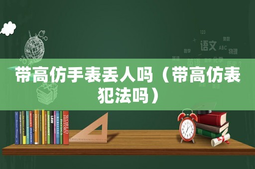帶高仿手表丟人嗎（帶高仿表犯法嗎）