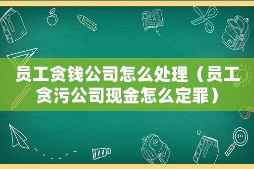 員工貪錢公司怎么處理（員工貪污公司現金怎么定罪）
