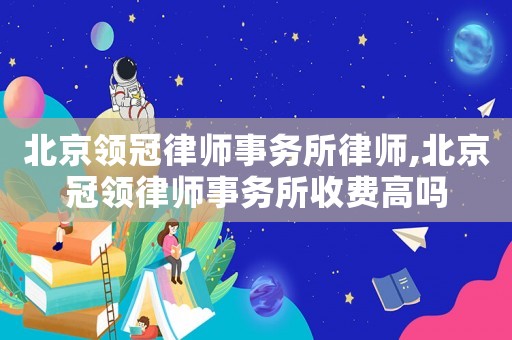 北京領冠律師事務所律師,北京冠領律師事務所收費高嗎