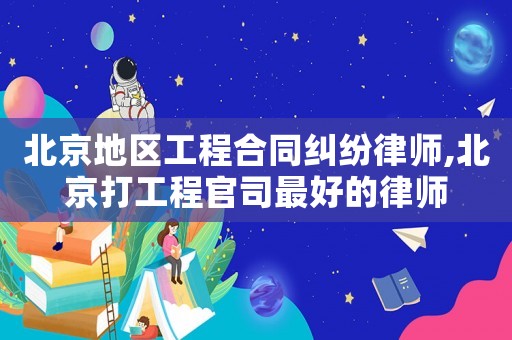 北京地區(qū)工程合同糾紛律師,北京打工程官司最好的律師