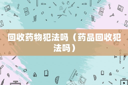 回收藥物犯法嗎（藥品回收犯法嗎）
