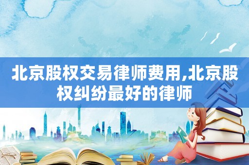 北京股權(quán)交易律師費(fèi)用,北京股權(quán)糾紛最好的律師