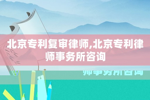 北京專利復(fù)審律師,北京專利律師事務(wù)所咨詢
