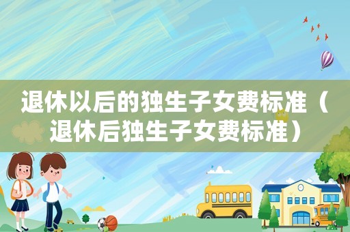 退休以后的獨(dú)生子女費(fèi)標(biāo)準(zhǔn)（退休后獨(dú)生子女費(fèi)標(biāo)準(zhǔn)）