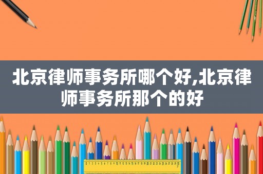 北京律師事務所哪個好,北京律師事務所那個的好