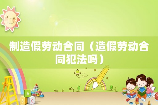 制造假勞動合同（造假勞動合同犯法嗎）