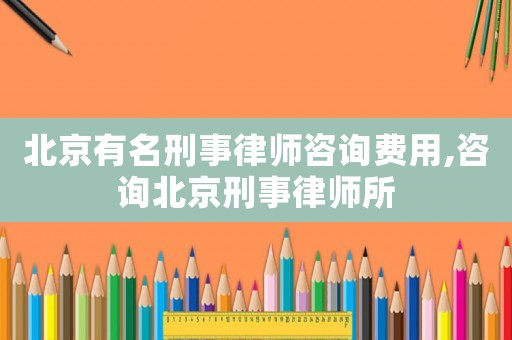 北京有名刑事律師咨詢費用,咨詢北京刑事律師所