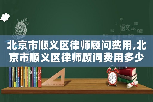 北京市順義區律師顧問費用,北京市順義區律師顧問費用多少錢