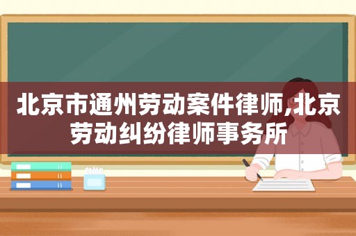 北京市通州勞動案件律師,北京勞動糾紛律師事務所