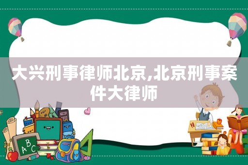 大興刑事律師北京,北京刑事案件大律師