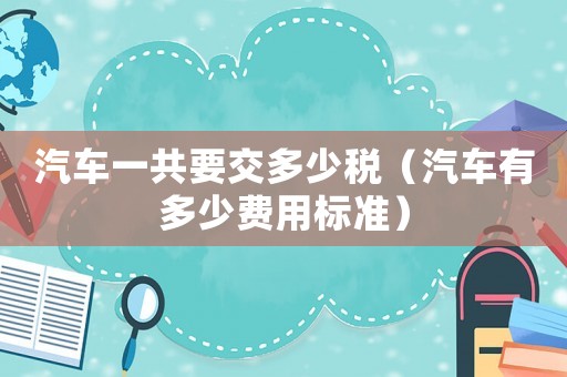 汽車一共要交多少稅（汽車有多少費用標準）