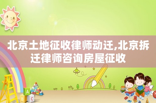 北京土地征收律師動遷,北京拆遷律師咨詢房屋征收