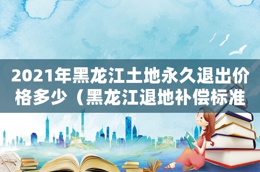 2021年黑龍江土地永久退出價格多少（黑龍江退地補償標準）