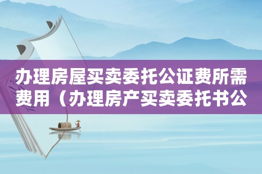 辦理房屋買賣委托公證費所需費用（辦理房產買賣委托書公正收費標準）