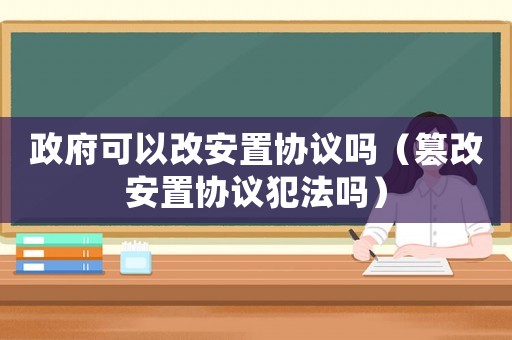 政府可以改安置協議嗎（篡改安置協議犯法嗎）