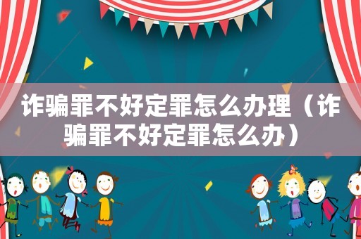 詐騙罪不好定罪怎么辦理（詐騙罪不好定罪怎么辦）
