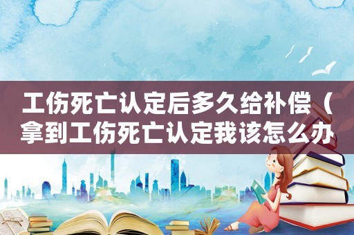 工傷死亡認(rèn)定后多久給補(bǔ)償（拿到工傷死亡認(rèn)定我該怎么辦）