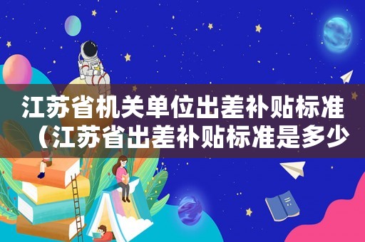 江蘇省機關單位出差補貼標準（江蘇省出差補貼標準是多少）