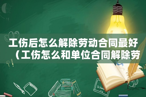 工傷后怎么解除勞動合同最好（工傷怎么和單位合同解除勞動合同）
