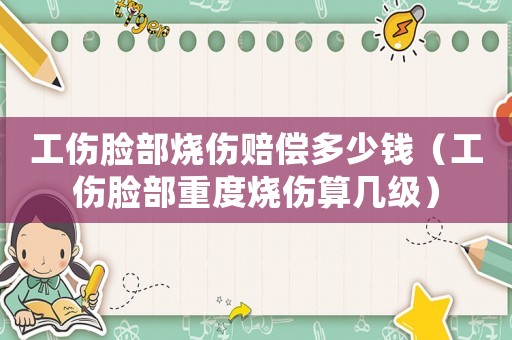 工傷臉部燒傷賠償多少錢（工傷臉部重度燒傷算幾級）