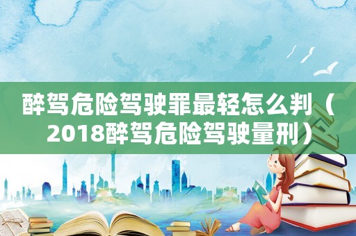 醉駕危險駕駛罪最輕怎么判（2018醉駕危險駕駛量刑）