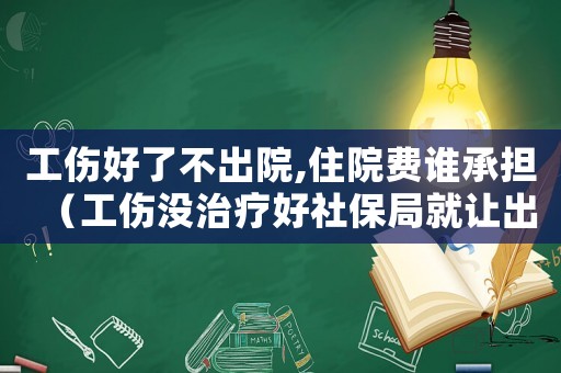 工傷好了不出院,住院費誰承擔（工傷沒治療好社保局就讓出院）