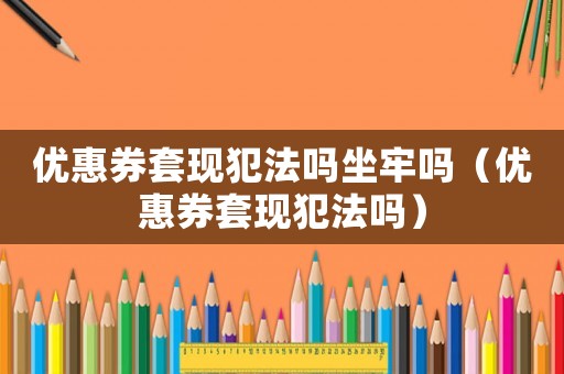 優惠券套現犯法嗎坐牢嗎（優惠券套現犯法嗎）