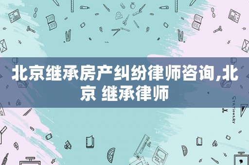 北京繼承房產糾紛律師咨詢,北京 繼承律師