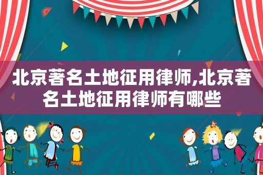 北京著名土地征用律師,北京著名土地征用律師有哪些