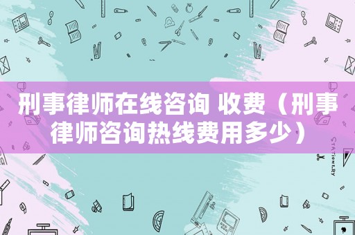 刑事律師在線咨詢 收費(fèi)（刑事律師咨詢熱線費(fèi)用多少）