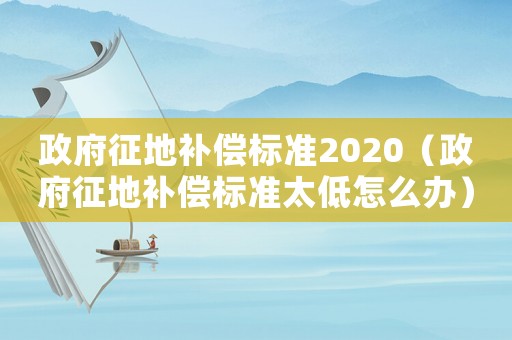 政府征地補(bǔ)償標(biāo)準(zhǔn)2020（政府征地補(bǔ)償標(biāo)準(zhǔn)太低怎么辦）