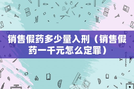銷售假藥多少量入刑（銷售假藥一千元怎么定罪）