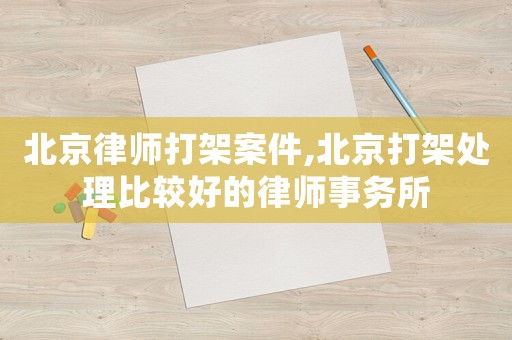 北京律師打架案件,北京打架處理比較好的律師事務所