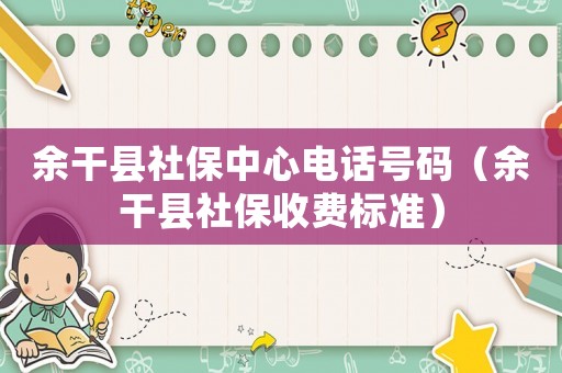 余干縣社保中心電話號碼（余干縣社保收費標準）