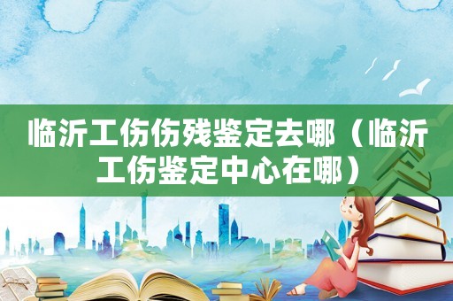 臨沂工傷傷殘鑒定去哪（臨沂工傷鑒定中心在哪）