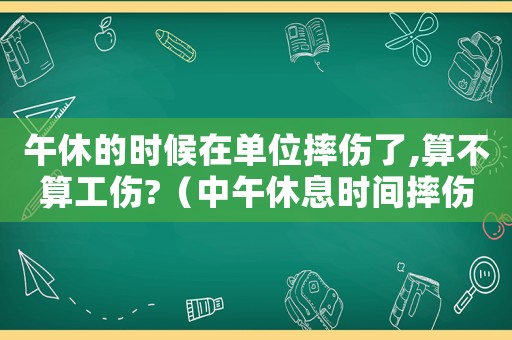 午休的時候在單位摔傷了,算不算工傷?（中午休息時間摔傷算工傷嗎）