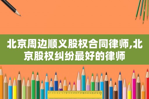 北京周邊順義股權合同律師,北京股權糾紛最好的律師