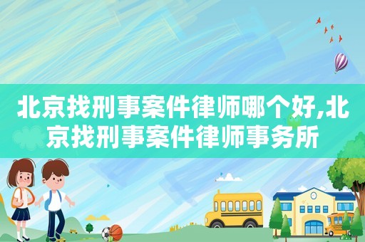 北京找刑事案件律師哪個好,北京找刑事案件律師事務所