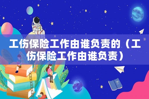 工傷保險工作由誰負責的（工傷保險工作由誰負責）