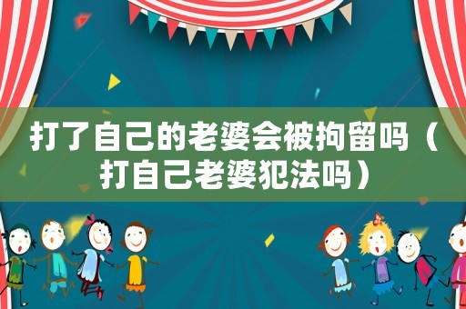 打了自己的老婆會被拘留嗎（打自己老婆犯法嗎）