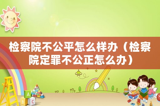 檢察院不公平怎么樣辦（檢察院定罪不公正怎么辦）