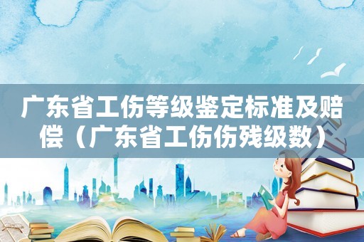 廣東省工傷等級(jí)鑒定標(biāo)準(zhǔn)及賠償（廣東省工傷傷殘級(jí)數(shù)）