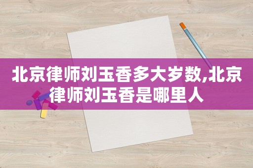 北京律師劉玉香多大歲數,北京律師劉玉香是哪里人