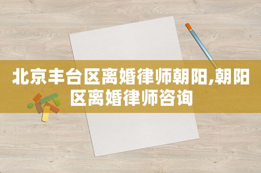 北京豐臺(tái)區(qū)離婚律師朝陽(yáng),朝陽(yáng)區(qū)離婚律師咨詢(xún)