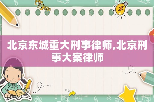 北京東城重大刑事律師,北京刑事大案律師