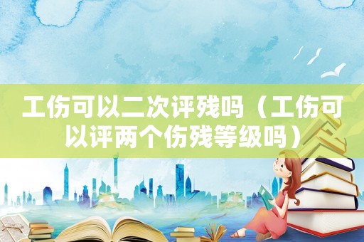 工傷可以二次評殘嗎（工傷可以評兩個傷殘等級嗎）