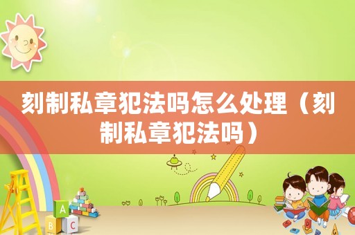 刻制私章犯法嗎怎么處理（刻制私章犯法嗎）