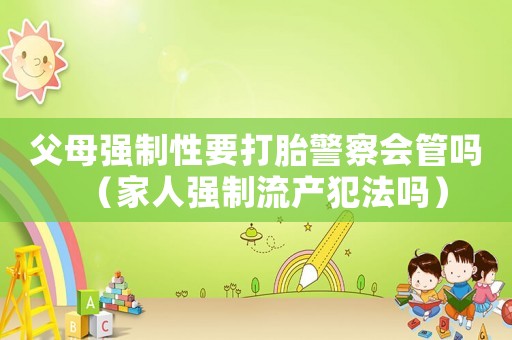 父母強制性要打胎警察會管嗎（家人強制流產犯法嗎）