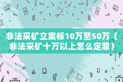 非法采礦立案標10萬至50萬（非法采礦十萬以上怎么定罪）