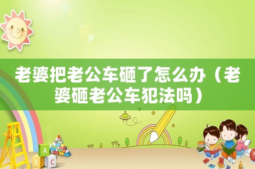 老婆把老公車砸了怎么辦（老婆砸老公車犯法嗎）